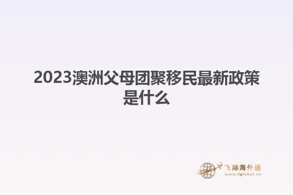 2023澳洲父母团聚移民最新政策是什么