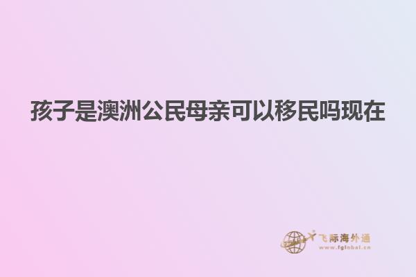 孩子是澳洲公民母亲可以移民吗现在