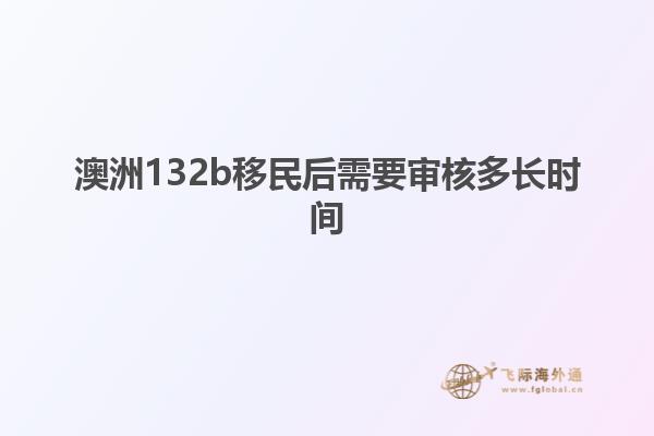 澳洲132b移民后需要审核多长时间