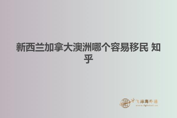 新西兰加拿大澳洲哪个容易移民 知乎