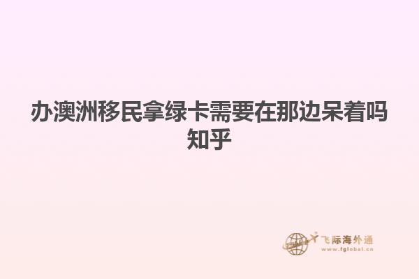 办澳洲移民拿绿卡需要在那边呆着吗知乎