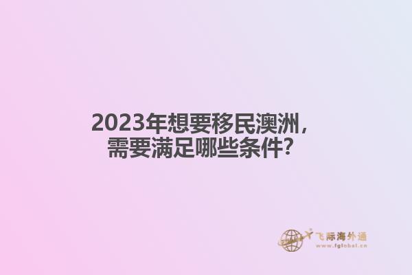 2023年想要移民澳洲，需要满足哪些条件？
