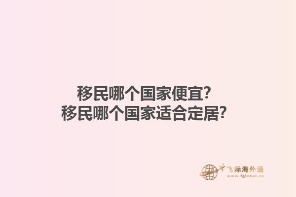 移民哪个国家便宜？移民哪个国家适合定居？1.jpg
