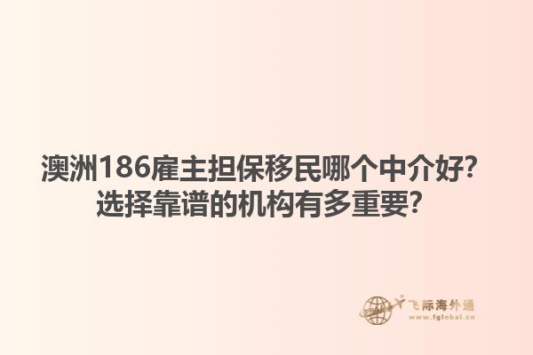 澳洲186雇主担保移民哪个中介好？选择靠谱的机构有多重要？1.jpg
