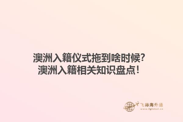 澳洲入籍仪式拖到啥时候？澳洲入籍相关知识盘点！
