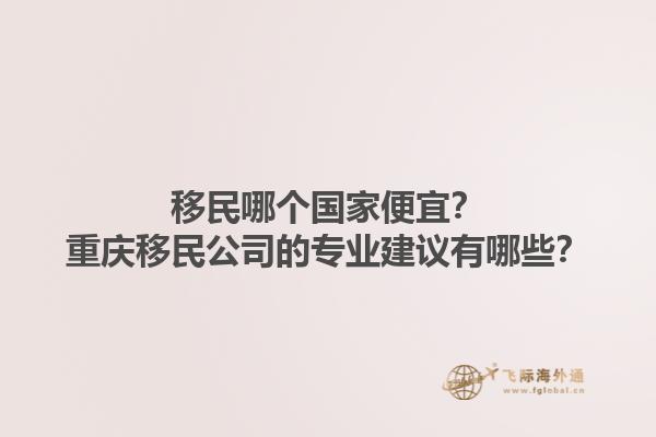 移民哪个国家便宜？重庆移民公司的专业建议有哪些？1.jpg