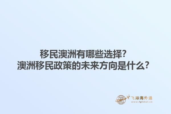 移民澳洲有哪些选择？澳洲移民政策的未来方向是什么？1.jpg