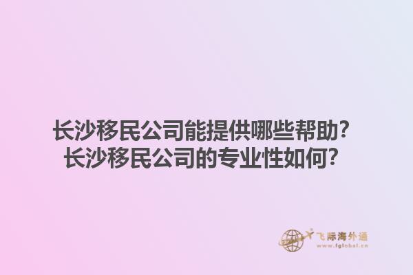 长沙移民公司能提供哪些帮助？长沙移民公司的专业性如何？1.jpg