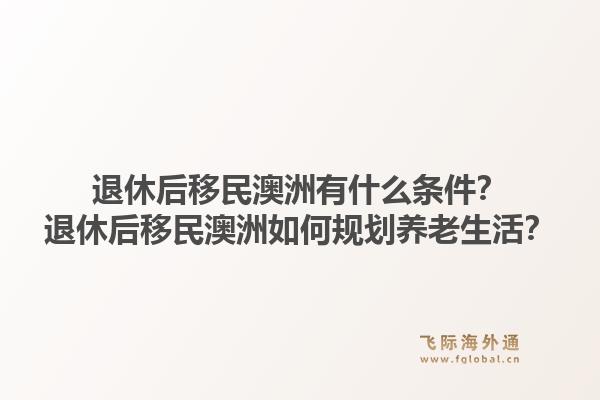 退休后移民澳洲有什么条件？退休后移民澳洲如何规划养老生活？1.jpg