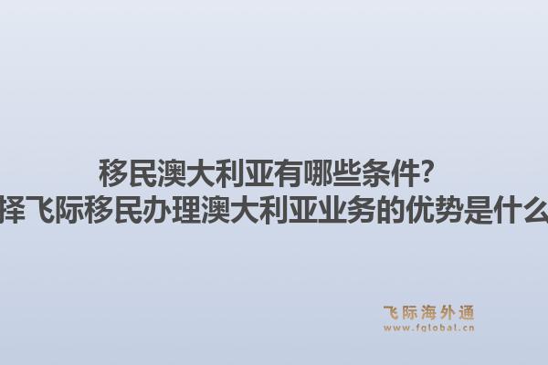 移民澳大利亚有哪些条件？选择飞际移民办理澳大利亚业务的优势是什么？1.jpg