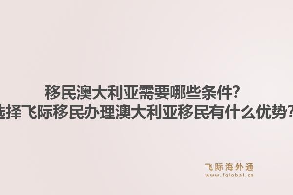 移民澳大利亚需要哪些条件？选择飞际移民办理澳大利亚移民有什么优势？1.jpg