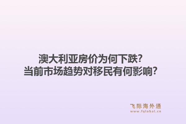 澳大利亚房价为何下跌？当前市场趋势对移民有何影响？1.jpg