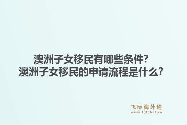 澳洲子女移民有哪些条件?澳洲子女移民的申请流程是什么?1.jpg