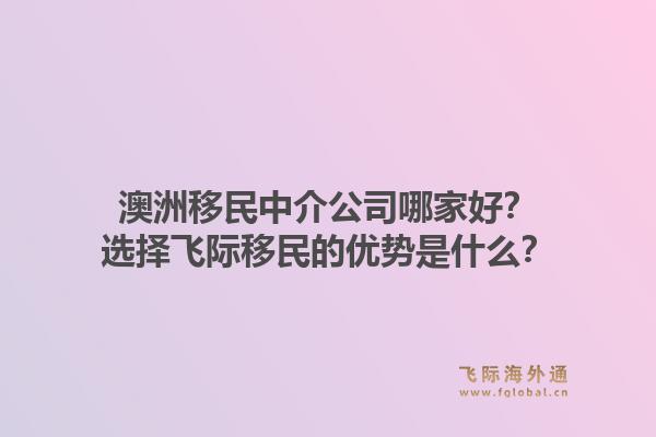 澳洲移民中介公司哪家好?选择飞际移民的优势是什么?1.jpg