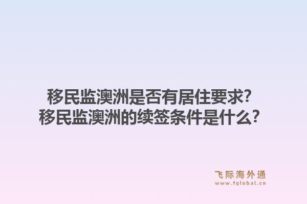 移民监澳洲是否有居住要求?移民监澳洲的续签条件是什么?1.jpg