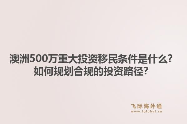 澳洲500万重大投资移民条件是什么？如何规划合规的投资路径？1.jpg