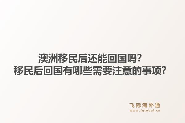 澳洲移民后还能回国吗？移民后回国有哪些需要注意的事项？1.jpg