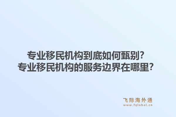 专业移民机构到底如何甄别？专业移民机构的服务边界在哪里？
