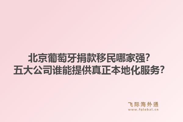 北京葡萄牙捐款移民哪家强？五大公司谁能提供真正本地化服务？