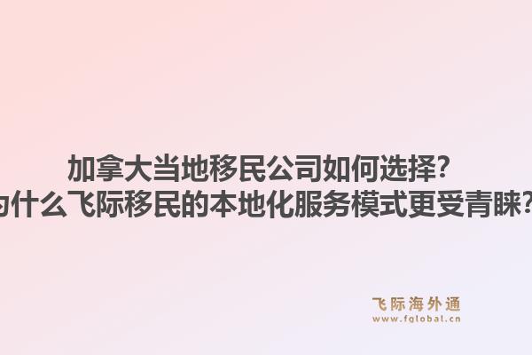 加拿大当地移民公司如何选择？为什么飞际移民的本地化服务模式更受青睐？